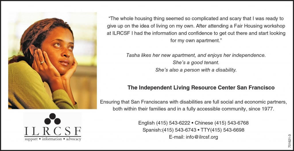 An advertisement, with a picture of a young woman with a thoughtful look on her face. The text reads: “The whole housing thing seems so complicated and scary that I was ready to give up on the idea of living on my own. After attending a fair housing workshop at ILRCSF, I had the information and confidence to get out there and start looking for my own apartment.” Tasha likes her new apartment and enjoys her independence. She’s a good tenant. She’s also a person with a disability.